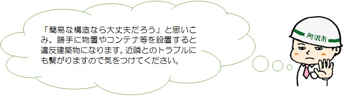 簡易な構造なら大丈夫だろうと思い込み、勝手に物置やコンテナ等を設置すると違反建築物になります。近隣とのトラブルにも繋がりますので気をつけてください。